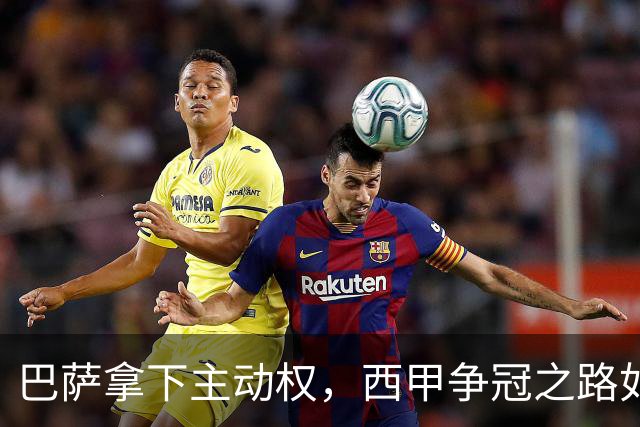 巴萨拿下主动权，西甲争冠之路如火如荼